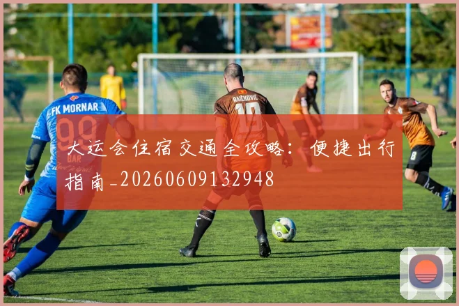 大运会住宿交通全攻略：便捷出行指南_20260609132948
