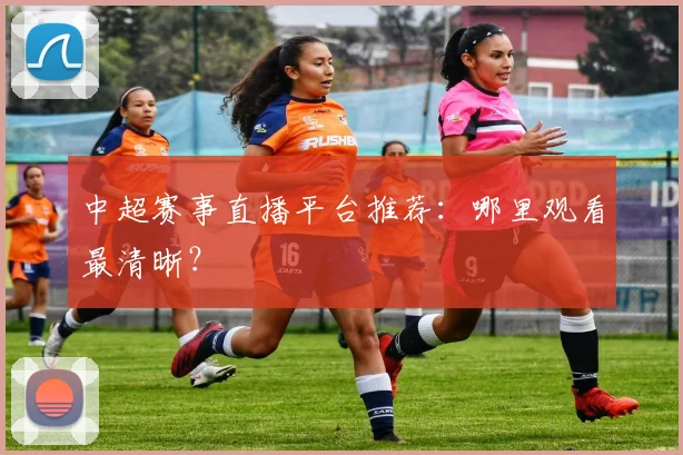 中超赛事直播平台推荐：哪里观看最清晰？