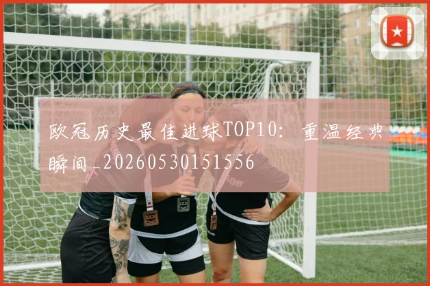 欧冠历史最佳进球TOP10:重温经典瞬间_20260530151556