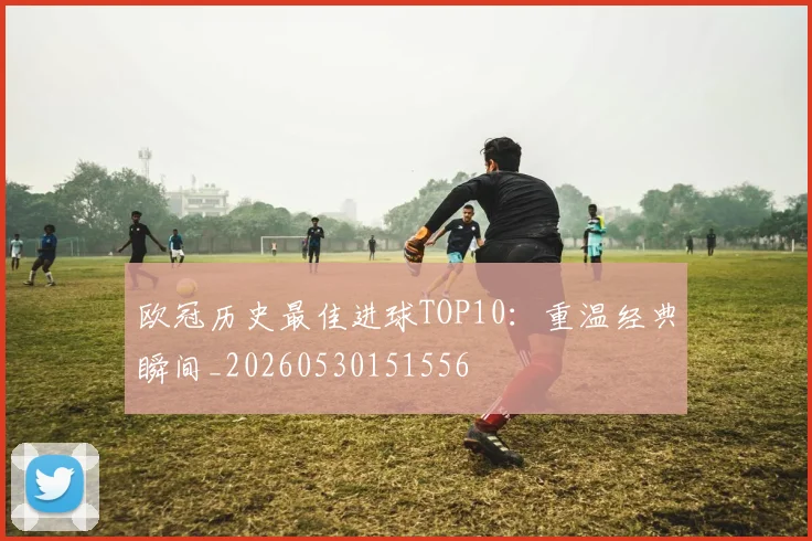 欧冠历史最佳进球TOP10：重温经典瞬间_20260530151556
